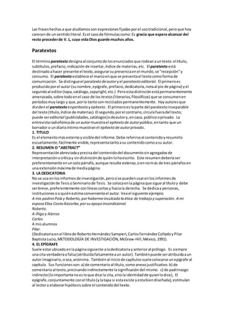 Las fraseshechasa que aludíamosson expresionesfijadasporel usotradicional,peroque hoy
carecende unsentidoliteral.Esel casode fórmulascomo:Es gracia que espera alcanzar del
recto procederde V. L, cuya vida Dios guarde muchos años.
Paratextos
El término paratextodesignaal conjuntode losenunciadosque rodeanauntexto:el título,
subtítulos,prefacio,indicaciónde insertar,índice de materias,etc. El paratexto está
destinadoahacer presente el texto,asegurarsupresenciaenel mundo,se "recepción"y
consumo. El paratexto establece el marcoenque se presentael textocomoformade
comunicación. Se distingueel paratexto deautoryel paratexto editorial. El primeroes
producidoporel autor (sunombre,epígrafe,prefacio,dedicatoria,notaal pie de página) yel
segundoal editor(tapa,catálogo,copyright,etc.) Peroestadistinciónestápermanentemente
amenazada,sobre todoenel caso de los textos(literarios,filosóficos) que se consumenen
períodosmuylargo y que,porlo tantoson recicladospermanentemente. Hayautoresque
dividenel paratextoenperitexto yepitexto. El primeroeslaparte del paratextoinseparable
del texto(título,índice de materias).El segundo,porel contrario,circulafueradel texto;
puede sereditorial (publicidades,catálogos)odeautory,encaso,públicooprivado. La
entrevistaradiofónicade unautormuestrael epitexto de autorpúblico,entanto que un
borrador o undiarioíntimomuestranel epitexto de autorprivado.
1. TITULO
Es el elementomásexternoyvisibledel informe.Debe referirseal contenidoyresumirlo
escuetamente,fácilmente visible,representatantoasu contenidocomoasu autor.
2. RESUMEN O “ABSTRACT”
Representaciónabreviadayprecisadel contenidodel documentosinagregadosde
interpretaciónocríticay sindistinciónde quiénlohaescrito. Este resumendeberíaser
preferentemente enunsolopárrafo,aunque resulte extenso,oennomás de tres párrafosen
una extensiónmáximade mediapágina.
3. LA DEDICATORIA
No se usa enlosinformesde investigación,perosíse puedenusarenlosinformesde
investigaciónde TesisoSeminariode Tesis. Se colocaenla páginaque sigue al títuloy debe
serbreve,preferentemente conlíneascortasy haciala derecha. Se dedicaa personas,
institucionesoa quiénestimeconvenienteel autor. Veael siguiente ejemplo:
A mis padresPola y Roberto,porhabermeinculcado la ética de trabajo y superación. A mi
esposa Elisa CostaAizcorbe,porsu apoyo incondicional.
Roberto.
A Iñigo y Alonso
Carlos
A misalumnos
Pilar.
(Dedicatoriaenel librode RobertoHernándezSampieri,CarlosFernándezColladoyPilar
BaptistaLucio,METODOLOGÍA DE INVESTIGACIÓN, McGraw-Hill,México,1991).
4. EL EPÍGRAFE
Suele estarubicadoenlapáginasiguiente aladedicatoriayanterioral prólogo. Es siempre
una cita verdaderaofalsa(atribuidafalsamenteaun autor).Tambiénpuede seratribuidaaun
autor imaginario,osea,anónima. Tambiénal iniciode capítulossuelecolocarse unepígrafe al
capítulo. Sus funcionesson:a) de comentarioal título,comoanexojustificativo.b) de
comentarioal texto,precisandoindirectamente lasignificacióndel mismo. c) de padrinazgo
indirecto(loimportantenoesloque dice la cita,sinola identidadde quienlodice), El
epígrafe,conjuntamente conel título(ylatapa si estaexiste yestabiendiseñada),estimulan
al lectora elaborarhipótesissobre el contenidodel texto.
 