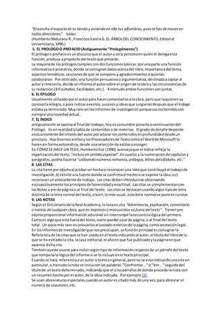 “Ensancha el espacio de tu tienda y extiendeen ella tus alfombras,puestehasdemoveren
todasdirecciones” Isaías.
(HumbertoMaturana R.,FranciscoVarelaG. EL ÁRBOLDEL CONOCIMIENTO,Editorial
Universitaria,1990.)
5. EL PROLOGOO PREFACIO(Antiguamente "Prolegómenos")
El prólogoo prefacioesundiscursoque el autoru otra personaenquiénél delegaesta
función,produce apropósitodel textoque precede.
La mayoríade losprólogoscumplencondosfuncionesbásicas:porunaparte una función
informativaoaclarativa,donde se consignandatosacercadel libro,importanciadel tema,
aspectostemáticos,seccionesde que se compone yagradecimientosaquienes
colaboraron. Por otrolado,una funciónpersuasivaoargumentativa,destinadaacaptar al
autor y retenerlo,donde se informaal autorsobre el origende laobra y lascircunstanciasde
su redacción(dificultades,facilidades,etc.). A menudoambasfuncionesvanjuntas.
6. EL EPILOGO
Usualmente utilizadoporel autorpara hacercomentariosa laobra, peroque requierenya
conocerlaíntegra,o para indicareventos,sucesosoideasque surgierondespuésque el trabajo
estabaya terminado. Muyraro en losinformesde investigaciónporquesuscontenidosson
siempre unanovedadactual.
7. EL ÍNDICE
antiguamente se oponíaal final del trabajo,hoyescostumbre ponerloacontinuacióndel
Prólogo. Es enrealidadlatablade contenidosode materias. El grado de detalle depende
exclusivamente del interésdel autorporaclarar loscontenidosenprofundidaddesdeun
principio. HaydiversosestilosylosProcesadoresde Textocomoel Wordde Microsoftlo
hacenen formaautomática,desde unaselecciónde estilosaescoger.
En CÓMOSE HACE UN TESIS,HumbertoEco (1990) aconsejaque el índice refleje la
organizacióndel texto,“incluso en sentido espacial”.En cuanto a la numeraciónde capítulosy
parágrafos,podría hacerse “utilizando númerosromanos,arábigos,letrasdelalfabeto,etc.”
8. LAS CITAS
La citatiene porobjetoa) probar un hechoo reconoceruna ideaque contribuyóal trabajode
investigación,b) remitirala fuente donde se confirmael hechoose expone laidea,oc)
reconocerunantecedente de trabajo. Lascitas deben introducirse observando
escrupulosamente losprincipiosde honestidadyexactitud. Lascitasse complementancon
lasNotas a pie de páginao al final del texto. Lascitasse destacanusandoalgúntipode letra
distintade laletranormal del texto,obien,lomásusual, esta letra normalse poneen cursiva.
9. LAS NOTAS
Segúnel Diccionariode laReal Academia,lanotaesuna “Advertencia,explicación,comentario
o noticia decualquier clase,que en impresoso manuscritosva fuera del texto”. Tienenpro
objetoproporcionarinformaciónadicional sininterrumpirlasecuencialógicadel primero.
Comoes algoque estáfueradel texto,suele quedarapié de página,o al final del texto
total. Un pocomás raro escolocarlosal costado exteriorde lapágina,comoanotaciónlegal.
En losinformesde investigaciónque nospreocupan,sufunciónprincipal esconsignarla
Referenciade lascitasque se han usadoenel textoindicandoal autor,el títulodel librode la
que se ha extraídola cita, lacasa editorial, el añoenque fue publicadoylapáginaenque
aparece dichacita.
Tambiénpuede usarse paraincluiralgúntipode informaciónrespectode unpárrafodel texto
que romperíala lógicadel informe si se loincluye enel textoprincipal.
Cuandose hace referenciaaunautor o textoengeneral,peronose estaindicandounacita en
particular,a menudolanota se iniciaconlas palabras:“Confrontar...”o“Ver...”seguidodel
títulode untextodeterminado,indicandoque el olospárrafosde donde procede lanota son
un resumenhechoporel autor,de la obra indicada. Porejemplo:[1].
Se usan abreviaturasespecialescuandounautores citadomás de una vez,para abreviar el
númerode coautores,etc.
 