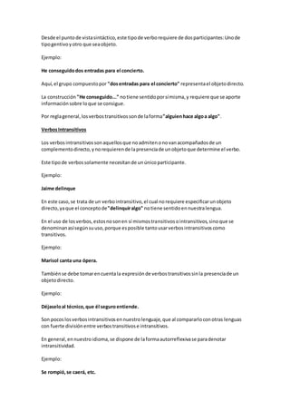 Desde el puntode vistasintáctico,este tipode verborequiere de dosparticipantes:Unode
tipogentivoyotro que seaobjeto.
Ejemplo:
He conseguidodos entradas para el concierto.
Aquí,el grupo compuestopor "dosentradas para el concierto" representael objetodirecto.
La construcción "He conseguido..." notiene sentidoporsímisma,y requiere que se aporte
informaciónsobre loque se consigue.
Por reglageneral,losverbostransitivossonde laforma"alguienhace algoa algo".
VerbosIntransitivos
Los verbosintransitivossonaquellosque noadmitenonovanacompañadosde un
complementodirecto,ynorequierende lapresenciade unobjetoque determine el verbo.
Este tipode verbossolamente necesitande unúnicoparticipante.
Ejemplo:
Jaime delinque
En este caso,se trata de un verbointransitivo,el cual norequiere especificarunobjeto
directo,yaque el conceptode"delinquiralgo" notiene sentidoennuestralengua.
En el uso de losverbos,estosnosonen sí mismostransitivosointransitivos,sinoque se
denominanasísegúnsuuso,porque esposible tantousarverbosintransitivoscomo
transitivos.
Ejemplo:
Marisol canta una ópera.
Tambiénse debe tomarencuentala expresiónde verbostransitivossinla presenciade un
objetodirecto.
Ejemplo:
Déjaseloal técnico,que él seguroentiende.
Son pocoslosverbosintransitivosennuestrolenguaje,que al compararloconotras lenguas
con fuerte divisiónentre verbostransitivose intransitivos.
En general,ennuestroidioma,se dispone de laformaautorreflexivase paradenotar
intransitividad.
Ejemplo:
Se rompió,se caerá, etc.
 