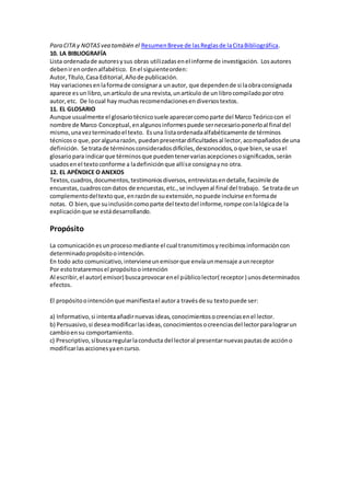 Para CITA y NOTASvea también el ResumenBreve de lasReglasde laCitaBibliográfica.
10. LA BIBLIOGRAFÍA
Lista ordenadade autoresysus obras utilizadasenel informe de investigación. Losautores
debenirenordenalfabético. Enel siguienteorden:
Autor,Título,Casa Editorial,Añode publicación.
Hay variacionesenlaformade consignara unautor, que dependende si laobraconsignada
aparece esun libro,unartículo de una revista,unartículo de un librocompiladoporotro
autor,etc. De locual hay muchasrecomendacionesendiversostextos.
11. EL GLOSARIO
Aunque usualmente el glosariotécnicosuele aparecercomoparte del Marco Teóricocon el
nombre de Marco Conceptual,enalgunosinformespuede sernecesarioponerloal final del
mismo,unavezterminadoel texto. Esuna listaordenadaalfabéticamente de términos
técnicoso que,poralgunarazón, puedanpresentardificultadesal lector,acompañadosde una
definición. Se tratade términosconsideradosdifíciles,desconocidos,oque bien,se usael
glosariopara indicarque términosque puedentenervariasacepcionesosignificados,serán
usadosenel textoconforme a ladefiniciónque allíse consignayno otra.
12. EL APÉNDICE O ANEXOS
Textos,cuadros,documentos,testimoniosdiversos,entrevistasendetalle,facsímile de
encuestas,cuadroscondatos de encuestas,etc.,se incluyenal final del trabajo. Se tratade un
complementodeltexto que,enrazónde suextensión,nopuede incluirse enformade
notas. O bien,que suinclusióncomoparte del textodel informe,rompe conlalógicade la
explicaciónque se estádesarrollando.
Propósito
La comunicaciónesunprocesomediante el cual transmitimosyrecibimosinformacióncon
determinadopropósitoointención.
En todo acto comunicativo,intervieneunemisorque envíaunmensaje aunreceptor
Por estotrataremosel propósitoointención
Al escribir,el autor( emisor) buscaprovocarenel públicolector( receptor) unosdeterminados
efectos.
El propósitoointenciónque manifiestael autora travésde su textopuede ser:
a) Informativo,si intentaañadirnuevasideas,conocimientosocreenciasenel lector.
b) Persuasivo,si deseamodificarlasideas,conocimientosocreenciasdel lectorparalograrun
cambioensu comportamiento.
c) Prescriptivo,síbuscaregularlaconducta del lectoral presentarnuevaspautasde accióno
modificarlasaccionesyaencurso.
 