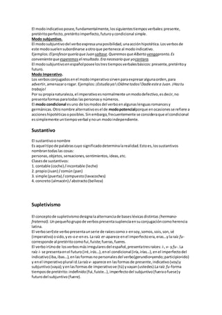 El modoindicativoposee,fundamentalmente,lossiguientestiemposverbales:presente,
pretéritoperfecto,pretéritoimperfecto,futuroycondicional simple.
Modo subjuntivo.
El modosubjuntivodel verboexpresaunaposibilidad,unaacciónhipotética.Losverbosde
este modosuelensubordinarse aotroque pertenece al modoindicativo.
Ejemplos:Elprofesorquería queJuan saltase.QueremosqueAlberto vengapronto.Es
convenientequeesperemos el resultado.Era necesario que yocantara.
El modosubjuntivoenespañolposeelostrestiemposverbalesbásicos:presente,pretéritoy
futuro.
Modo Imperativo.
Los verbosconjugadosenel modoimperativosirvenparaexpresaralgunaorden,para
advertir,amenazarorogar. Ejemplos: ¡Estudia ya!¡Oídmetodos!Dadleestea Juan.¡Haztu
trabajo!
Por su propianaturaleza,el imperativoesnormalmente unmododefectivo,esdecir,no
presentaformasparatodas laspersonasy números.
El modo condicional esuno de losmodosdel verboenalgunaslenguasromancesy
germánicas.Otronombre alternativoesel de modopotencialporque enocasionesse refiere a
accioneshipotéticasoposibles.Sin embargo,frecuentemente se consideraque el condicional
essimplemente untiempoverbal ynoun modoindependiente.
Sustantivo
El sustantivoonombre
Es aquel tipode palabrascuyo significadodeterminalarealidad.Estoes,lossustantivos
nombrantodaslas cosas:
personas,objetos,sensaciones,sentimientos,ideas,etc.
Clasesde sustantivos:
1. contable (coche) /incontable (leche)
2. propio(Juan) /común (pan)
3. simple (puerta) /compuesto(lavacoches)
4. concreto (almacén) /abstracto(belleza)
Supletivismo
El conceptode supletivismodesignalaalternanciade basesléxicasdistintas (hermano-
fraternal). Unpequeñogrupode verbospresentasuplenciaensuconjugacióncomoherencia
latina.
El verboserEste verbopresentaunserie de raícescomo s-ensoy,somos,sois,son,sé
(imperativo) osido,y es-oe-enes.La raíz er-aparece enel imperfectoera,eras…ylaraíz fu-
corresponde al pretéritocomofui,fuiste;fueras,fueres.
El verboirUnode losverbosmásirregularesdel español,presentatresraíces: i-,v- yfu-.La
raíz i- se presentaenel futuro(iré,irás…),enel condicional(iría,irías…),en el imperfectodel
indicativo(iba,ibas…),enlas formasnopersonalesdel verbo(gerundio=yendo;participio=ido)
y enel imperativoplural id.Laraízv- aparece en lasformasde presente,indicativo(voy)y
subjuntivo(vaya);yenlasformasde imperativove (tú) yvayan(ustedes).Laraíz fu-forma
tiemposde pretérito:indefinido(fui,fuiste…),imperfectodel subjuntivo(fueraofuese)y
futurodel subjuntivo(fuere).
 