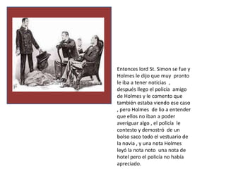 Entonces lord St. Simon se fue y
Holmes le dijo que muy pronto
le iba a tener noticias ,
después llego el policía amigo
de Holmes y le comento que
también estaba viendo ese caso
, pero Holmes de lio a entender
que ellos no iban a poder
averiguar algo , el policía le
contesto y demostró de un
bolso saco todo el vestuario de
la novia , y una nota Holmes
leyó la nota noto una nota de
hotel pero el policía no había
apreciado.
 
