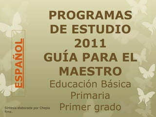 PROGRAMAS
DE ESTUDIO
2011
GUÍA PARA EL
MAESTRO
Educación Básica
Primaria
Primer grado
ESPAÑOL
Síntesis elaborada por Chepis
Rmz.
 