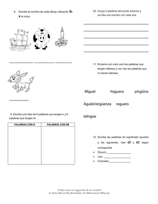 8. Escribe el nombre de cada dibujo utilizando     b–               10. Escoja 5 palabras del punto anterior y
                                                                           escriba una oración con cada una.
       v al inicio.
                                                               ______________________________________________

                                                               ______________________________________________

                                                               ______________________________________________

                                                               ______________________________________________

                                                               ______________________________________________


____________, __________, ________,
                                                                       11. Encierre con color azul las palabras que
                                                                           tengan diéresis y con rojo las palabras que
                                                                           no tienen diéresis.




                                                                Miguel                  hoguera               pingüino

__________
                                                               ÁguilaVergüenza             reguero

9. Escriba una lista de 8 palabras que tengan r y 8
palabras que tengan rr.
                                                               bilingüe

    PALABRAS CON R              PALABRAS CON RR



                                                                       12. Escriba las palabras de significado opuesto

                                                                           a las siguientes. Use     cl   o   cr    según

                                                                           corresponda.
                                                                          Oscuro:_________________
                                                                          Liso: ___________________
                                                                          Cocinado:_______________




                                          “Todo error es negación de la verdad”
                                  P. Julio Matovelle (Fundador de Misioneros Oblatos)
 