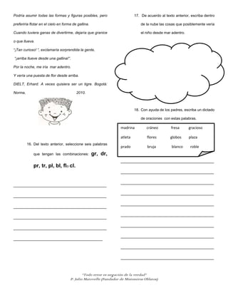 Podría asumir todas las formas y figuras posibles, pero                    17. De acuerdo al texto anterior, escriba dentro

preferiría flotar en el cielo en forma de gallina.                             de la nube las cosas que posiblemente vería

Cuando tuviera ganas de divertirme, dejaría que granice                        el niño desde mar adentro.

o que llueva.

“¡Tan curioso! “, exclamaría sorprendida la gente,

“¡arriba llueve desde una gallina!”.

Por la noche, me iría mar adentro.

Y vería una puesta de flor desde arriba.

DIELT, Erhard. A veces quisiera ser un tigre. Bogotá:

Norma,                                   2010.



                                                                           18. Con ayuda de los padres, escriba un dictado

                                                                               de oraciones con estas palabras.

                                                                  madrina         cráneo         fresa      gracioso

                                                                  atleta          flores        globos      plaza
         16. Del texto anterior, seleccione seis palabras
                                                                  prado           bruja          blanco     roble
             que tengan las combinaciones:           gr, dr,
                                                                  _____________________________________________
             pr, tr, pl, bl, flo cl.
                                                                  _____________________________________________

                                                                  _____________________________________________
_____________________________________________

                                                                  _____________________________________________
_____________________________________________

                                                                  _____________________________________________
_____________________________________________

                                                                  _____________________________________________
_____________________________________________

                                                                  _____________________________________________
_____________________________________________

                                                                  _____________________________________________
___________________________________________

                                                                  _____________________________________________

                                                                  _____________________________________________



                                             “Todo error es negación de la verdad”
                                     P. Julio Matovelle (Fundador de Misioneros Oblatos)
 