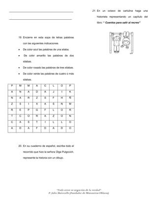 _____________________________________________                          21. En un octavo de cartulina haga una

                                                                           historieta representando un capítulo del
____________________________________________
                                                                           libro: “ Cuentos para salir al recreo”




      19. Encierre en esta sopa de letras palabras

           con las siguientes indicaciones

           De color azul las palabras de una silaba.

           De color amarillo las palabras de dos

           silabas.

           De color rosado las palabras de tres silabas.

           De color verde las palabras de cuatro o más

           silabas.

 P     M       M      A       C       L      O         P

 A     N       A      D       A       J       I        K

 N     A       R      Z       S       F      H         Ñ

 Z     S       I      X       A      S       N     M

 R     E       P      G       F       L      O         R

 T     C       O      R       A       Z      O         N

 C     A       S      T       I       L      L     O

 A     D       A      F       D      A       D     O




      20. En su cuaderno de español, escriba todo el

           recorrido que hizo la señora Olga Pulgovich,

           represente la historia con un dibujo.




                                          “Todo error es negación de la verdad”
                                  P. Julio Matovelle (Fundador de Misioneros Oblatos)
 