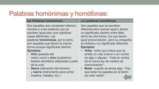 Palabras homónimas y homófonas:
las Palabras homónimas: Las palabras homófonas:
Son aquellas que comparten idéntico
nombre o a las palabras que se
escriben igual pero que significan
cosas diferentes. Las
palabras homónimas, por lo tanto,
son aquellas que tienen la misma
forma aunque significado distinto.
Ejemplos:
• Vino (pasado del
verbo venir) y vino (sustantivo:
bebida alcohólica elaborada a partir
de la uva)
• Sierra (elevación del terreno)
y sierra (instrumento para cortar
madera, metales, etc.)
Son aquellas que se escriben
diferente pero suenan igual y tienen
un significado distinto entre ellas,
dicho de otra forma, los que tienen
igual pronunciación, pero su ortografía
es distinta y su significado diferente.
Ejemplos:
• Votar: verbo que indica que se
emitió un voto a favor o en contra
de algo o alguien. “Voté en contra
de la nueva ley de medios de
comunicación”.
• Botar: cuando se arroja algo. “Hay
que botar los papeles en el tacho
de color verde”.
 