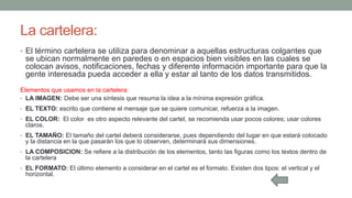 La cartelera:
• El término cartelera se utiliza para denominar a aquellas estructuras colgantes que
se ubican normalmente en paredes o en espacios bien visibles en las cuales se
colocan avisos, notificaciones, fechas y diferente información importante para que la
gente interesada pueda acceder a ella y estar al tanto de los datos transmitidos.
Elementos que usamos en la cartelera:
• LA IMAGEN: Debe ser una síntesis que resuma la idea a la mínima expresión gráfica.
• EL TEXTO: escrito que contiene el mensaje que se quiere comunicar, refuerza a la imagen.
• EL COLOR: El color es otro aspecto relevante del cartel, se recomienda usar pocos colores; usar colores
claros.
• EL TAMAÑO: El tamaño del cartel deberá considerarse, pues dependiendo del lugar en que estará colocado
y la distancia en la que pasarán los que lo observen, determinará sus dimensiones.
• LA COMPOSICION: Se refiere a la distribución de los elementos, tanto las figuras como los textos dentro de
la cartelera
• EL FORMATO: El último elemento a considerar en el cartel es el formato. Existen dos tipos: el vertical y el
horizontal.
 