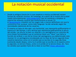 La notación musical occidental
• Desde la antigua Grecia (en lo que respecta a música occidental) existen
formas de notación musical. Sin embargo, es a partir de la música de la edad
media (principalmente canto gregoriano) que se comienza a emplear el
sistema de notación musical que evolucionaría al actual. En
el Renacimiento cristalizó con los rasgos más o menos definitivos con que lo
conocemos hoy, aunque -como todo lenguaje- ha ido variando según las
necesidades expresivas de los usuarios.
• El sistema se basa en dos ejes: uno horizontal, que representa gráficamente el
transcurrir del tiempo, y otro vertical que representa gráficamente la altura
del sonido. Las alturas se leen en relación a un pentagrama (un conjunto de
cinco líneas horizontales) que al comienzo tiene una "clave" que tiene la
función de atribuir a una de las líneas del pentagrama una determinada nota
musical. En un pentagrama encabezado por la clave de Sol en segunda línea
nosotros leeremos como sol el sonido que se escribe en la segunda línea
(contando desde abajo), como la el sonido que se escribe en el espacio entre
la segunda y la tercera líneas, como si el sonido en la tercera línea, etc. Para
los sonidos que quedan fuera de la clave se escriben líneas adicionales.
 