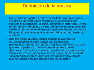 Definición de la música
• Las definiciones parten desde el seno de las culturas, y así, el
sentido de las expresiones musicales se ve afectado por
cuestiones psicológicas, sociales, culturales e históricas. De esta
forma, surgen múltiples y diversas definiciones que pueden ser
válidas en el momento de expresar qué se entiende por música.
Ninguna, sin embargo, puede ser considerada como perfecta o
absoluta.
• Una definición bastante amplia determina que música
es sonoridad organizada (según una formulación
perceptible, coherente y significativa). Esta definición parte de
que —en aquello a lo que consensualmente se puede
denominar "música"— se pueden percibir ciertos patrones del
"flujo sonoro" en función de cómo las propiedades del sonido
son aprendidas y procesadas por los humanos (hay incluso
quienes consideran que también por los animales).
 