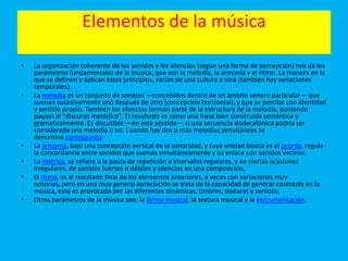 Elementos de la música
• La organización coherente de los sonidos y los silencios (según una forma de percepción) nos da los
parámetros fundamentales de la música, que son la melodía, la armonía y el ritmo. La manera en la
que se definen y aplican estos principios, varían de una cultura a otra (también hay variaciones
temporales).
• La melodía es un conjunto de sonidos —concebidos dentro de un ámbito sonoro particular— que
suenan sucesivamente uno después de otro (concepción horizontal), y que se percibe con identidad
y sentido propio. También los silencios forman parte de la estructura de la melodía, poniendo
pausas al "discurso melódico". El resultado es como una frase bien construida semántica y
gramaticalmente. Es discutible —en este sentido— si una secuencia dodecafónica podría ser
considerada una melodía o no. Cuando hay dos o más melodías simultáneas se
denomina contrapunto.
• La armonía, bajo una concepción vertical de la sonoridad, y cuya unidad básica es el acorde, regula
la concordancia entre sonidos que suenan simultáneamente y su enlace con sonidos vecinos.
• La métrica, se refiere a la pauta de repetición a intervalos regulares, y en ciertas ocasiones
irregulares, de sonidos fuertes o débiles y silencios en una composición.
• El ritmo, es el resultado final de los elementos anteriores, a veces con variaciones muy
notorias, pero en una muy general apreciación se trata de la capacidad de generar contraste en la
música, esto es provocado por las diferentes dinámicas, timbres, texturas y sonidos.
• Otros parámetros de la música son: la forma musical, la textura musical y la instrumentación.
 
