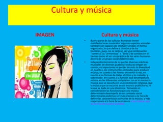Cultura y música
IMAGEN Cultura y música
• Buena parte de las culturas humanas tienen
manifestaciones musicales. Algunas especies animales
también son capaces de producir sonidos en forma
organizada; lo que define a la música de los
hombres, pues, no es tanto el ser una combinación
"correcta" (o "armoniosa" o "bella") de sonidos en el
tiempo como el ser una práctica de los seres humanos
dentro de un grupo social determinado.
• Independientemente de lo que las diversas prácticas
musicales de diversos pueblos y culturas tengan en
común, es importante no perder de vista la diversidad
en cuanto a los instrumentos utilizados para producir
música, en cuanto a las formas de emitir la voz, en
cuanto a las formas de tratar el ritmo y la melodía, y -
sobre todo- en cuanto a la función que desempeña la
música en las diferentes sociedades: no es lo mismo la
música que se escucha en una celebración religiosa, que
la música que se escucha en un anuncio publicitario, ni
la que se baila en una discoteca. Tomando en
consideración las funciones que una música
determinada desempeña en un contexto social
determinado podemos ser más precisos a la hora de
definir las características comunes de la música, y más
respetuosos a la hora de acercarnos a las músicas que
no son las de nuestra sociedad.
 
