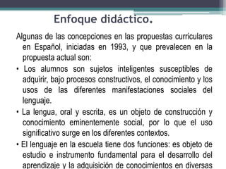 Enfoque didáctico.
Algunas de las concepciones en las propuestas curriculares
en Español, iniciadas en 1993, y que prevalecen en la
propuesta actual son:
• Los alumnos son sujetos inteligentes susceptibles de
adquirir, bajo procesos constructivos, el conocimiento y los
usos de las diferentes manifestaciones sociales del
lenguaje.
• La lengua, oral y escrita, es un objeto de construcción y
conocimiento eminentemente social, por lo que el uso
significativo surge en los diferentes contextos.
• El lenguaje en la escuela tiene dos funciones: es objeto de
estudio e instrumento fundamental para el desarrollo del
aprendizaje y la adquisición de conocimientos en diversas
 