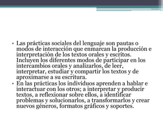 • Las prácticas sociales del lenguaje son pautas o
modos de interacción que enmarcan la producción e
interpretación de los textos orales y escritos.
Incluyen los diferentes modos de participar en los
intercambios orales y analizarlos, de leer,
interpretar, estudiar y compartir los textos y de
aproximarse a su escritura.
• En las prácticas los individuos aprenden a hablar e
interactuar con los otros; a interpretar y producir
textos, a reflexionar sobre ellos, a identificar
problemas y solucionarlos, a transformarlos y crear
nuevos géneros, formatos gráficos y soportes.
 