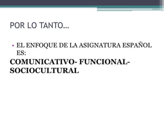 POR LO TANTO…
• EL ENFOQUE DE LA ASIGNATURA ESPAÑOL
ES:
COMUNICATIVO- FUNCIONAL-
SOCIOCULTURAL
 