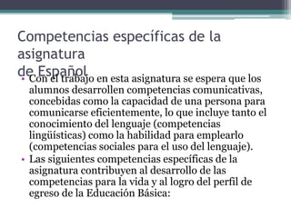Competencias específicas de la
asignatura
de Español
• Con el trabajo en esta asignatura se espera que los
alumnos desarrollen competencias comunicativas,
concebidas como la capacidad de una persona para
comunicarse eficientemente, lo que incluye tanto el
conocimiento del lenguaje (competencias
lingüísticas) como la habilidad para emplearlo
(competencias sociales para el uso del lenguaje).
• Las siguientes competencias específicas de la
asignatura contribuyen al desarrollo de las
competencias para la vida y al logro del perfil de
egreso de la Educación Básica:
 