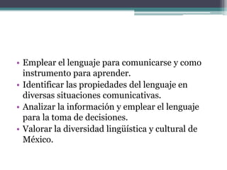 • Emplear el lenguaje para comunicarse y como
instrumento para aprender.
• Identificar las propiedades del lenguaje en
diversas situaciones comunicativas.
• Analizar la información y emplear el lenguaje
para la toma de decisiones.
• Valorar la diversidad lingüística y cultural de
México.
 