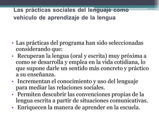 Las prácticas sociales del lenguaje como
vehículo de aprendizaje de la lengua
• Las prácticas del programa han sido seleccionadas
considerando que:
• Recuperan la lengua (oral y escrita) muy próxima a
como se desarrolla y emplea en la vida cotidiana, lo
que supone darle un sentido más concreto y práctico
a su enseñanza.
• Incrementan el conocimiento y uso del lenguaje
para mediar las relaciones sociales.
• Permiten descubrir las convenciones propias de la
lengua escrita a partir de situaciones comunicativas.
• Enriquecen la manera de aprender en la escuela.
 