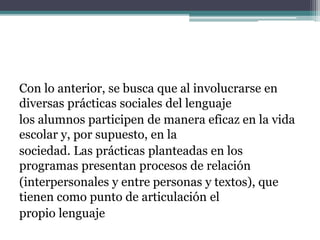 Con lo anterior, se busca que al involucrarse en
diversas prácticas sociales del lenguaje
los alumnos participen de manera eficaz en la vida
escolar y, por supuesto, en la
sociedad. Las prácticas planteadas en los
programas presentan procesos de relación
(interpersonales y entre personas y textos), que
tienen como punto de articulación el
propio lenguaje
 