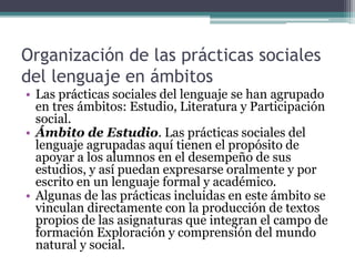 Organización de las prácticas sociales
del lenguaje en ámbitos
• Las prácticas sociales del lenguaje se han agrupado
en tres ámbitos: Estudio, Literatura y Participación
social.
• Ámbito de Estudio. Las prácticas sociales del
lenguaje agrupadas aquí tienen el propósito de
apoyar a los alumnos en el desempeño de sus
estudios, y así puedan expresarse oralmente y por
escrito en un lenguaje formal y académico.
• Algunas de las prácticas incluidas en este ámbito se
vinculan directamente con la producción de textos
propios de las asignaturas que integran el campo de
formación Exploración y comprensión del mundo
natural y social.
 