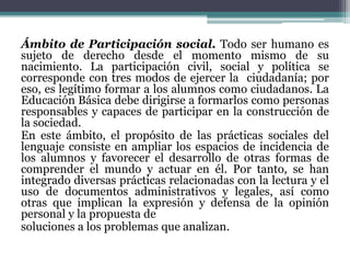 Ámbito de Participación social. Todo ser humano es
sujeto de derecho desde el momento mismo de su
nacimiento. La participación civil, social y política se
corresponde con tres modos de ejercer la ciudadanía; por
eso, es legítimo formar a los alumnos como ciudadanos. La
Educación Básica debe dirigirse a formarlos como personas
responsables y capaces de participar en la construcción de
la sociedad.
En este ámbito, el propósito de las prácticas sociales del
lenguaje consiste en ampliar los espacios de incidencia de
los alumnos y favorecer el desarrollo de otras formas de
comprender el mundo y actuar en él. Por tanto, se han
integrado diversas prácticas relacionadas con la lectura y el
uso de documentos administrativos y legales, así como
otras que implican la expresión y defensa de la opinión
personal y la propuesta de
soluciones a los problemas que analizan.
 