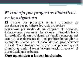 El trabajo por proyectos didácticos
en la asignatura
El trabajo por proyectos es una propuesta de
enseñanza que permite el logro de propósitos
educativos por medio de un conjunto de acciones,
interacciones y recursos planeados y orientados hacia
la resolución de un problema o situación concreta, así
como a la elaboración de una producción tangible o
intangible (como en el caso de las producciones
orales). Con el trabajo por proyectos se propone que el
alumno aprenda al tener la experiencia directa en el
aprendizaje que se busca.
Que aprenden a hacer haciendo.
 