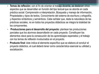 • Temas de reflexión: con el fin de orientar el trabajo docente, se destacan cinco
aspectos que se desarrollan en función del tipo textual que se aborda en cada
práctica social: Comprensión e interpretación, Búsqueda y manejo de información,
Propiedades y tipos de textos, Conocimiento del sistema de escritura y ortografía,
y Aspectos sintácticos y semánticos. Cabe señalar que, dada la naturaleza de las
prácticas sociales, no en todos los proyectos didácticos se integra la totalidad de
los componentes.
• Producciones para el desarrollo del proyecto: plantean las producciones
parciales que los alumnos desarrollarán en cada proyecto. Constituyen los
elementos clave para la consecución de los aprendizajes esperados y el trabajo
con los temas de reflexión involucrados en el proyecto.
• Producto final: éste indica el elemento específico que se elabora al concluir el
proyecto didáctico, el cual deberá tener como característica esencial su utilidad y
socialización.
 