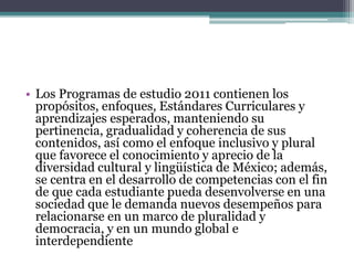 • Los Programas de estudio 2011 contienen los
propósitos, enfoques, Estándares Curriculares y
aprendizajes esperados, manteniendo su
pertinencia, gradualidad y coherencia de sus
contenidos, así como el enfoque inclusivo y plural
que favorece el conocimiento y aprecio de la
diversidad cultural y lingüística de México; además,
se centra en el desarrollo de competencias con el fin
de que cada estudiante pueda desenvolverse en una
sociedad que le demanda nuevos desempeños para
relacionarse en un marco de pluralidad y
democracia, y en un mundo global e
interdependiente
 