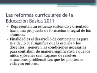Las reformas curriculares de la
Educación Básica 2011
• Representan un esfuerzo sostenido y orientado
hacia una propuesta de formación integral de los
alumnos.
• Finalidad es el desarrollo de competencias para
la vida, lo cual significa que la escuela y los
docentes, , generen las condiciones necesarias
para contribuir de manera significativa a que los
niños y jóvenes sean capaces de resolver
situaciones problemáticas que les plantea su
vida y su entorno.
 
