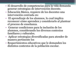 • El desarrollo de competencias para la vida demanda
generar estrategias de intervención docente.
• Educación Básica, requiere de los docentes una
intervención centrada en:
• El aprendizaje de los alumnos, lo cual implica
reconocer cómo aprenden y considerarlo al plantear
el proceso de enseñanza.
• Generar condiciones para la inclusión de los
alumnos, considerando los diversos contextos
familiares y culturales.
• Aplicar estrategias diversificadas para atender de
manera pertinente los
• Requerimientos educativos que le demanden los
distintos contextos de la población escolar.
 