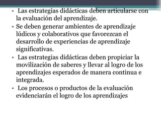 • Las estrategias didácticas deben articularse con
la evaluación del aprendizaje.
• Se deben generar ambientes de aprendizaje
lúdicos y colaborativos que favorezcan el
desarrollo de experiencias de aprendizaje
significativas.
• Las estrategias didácticas deben propiciar la
movilización de saberes y llevar al logro de los
aprendizajes esperados de manera continua e
integrada.
• Los procesos o productos de la evaluación
evidenciarán el logro de los aprendizajes
 