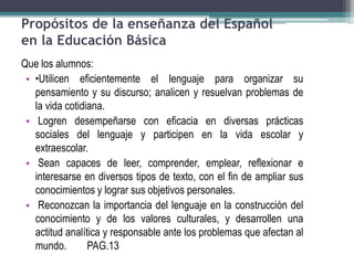 Propósitos de la enseñanza del Español
en la Educación Básica
Que los alumnos:
• •Utilicen eficientemente el lenguaje para organizar su
pensamiento y su discurso; analicen y resuelvan problemas de
la vida cotidiana.
• Logren desempeñarse con eficacia en diversas prácticas
sociales del lenguaje y participen en la vida escolar y
extraescolar.
• Sean capaces de leer, comprender, emplear, reflexionar e
interesarse en diversos tipos de texto, con el fin de ampliar sus
conocimientos y lograr sus objetivos personales.
• Reconozcan la importancia del lenguaje en la construcción del
conocimiento y de los valores culturales, y desarrollen una
actitud analítica y responsable ante los problemas que afectan al
mundo. PAG.13
 