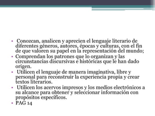• Conozcan, analicen y aprecien el lenguaje literario de
diferentes géneros, autores, épocas y culturas, con el fin
de que valoren su papel en la representación del mundo;
• Comprendan los patrones que lo organizan y las
circunstancias discursivas e históricas que le han dado
origen.
• Utilicen el lenguaje de manera imaginativa, libre y
personal para reconstruir la experiencia propia y crear
textos literarios.
• Utilicen los acervos impresos y los medios electrónicos a
su alcance para obtener y seleccionar información con
propósitos específicos.
• PAG 14
 