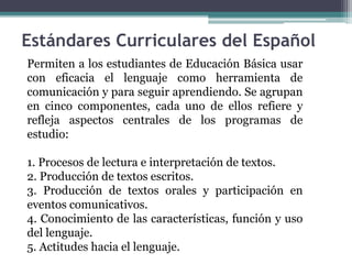 Estándares Curriculares del Español
Permiten a los estudiantes de Educación Básica usar
con eficacia el lenguaje como herramienta de
comunicación y para seguir aprendiendo. Se agrupan
en cinco componentes, cada uno de ellos refiere y
refleja aspectos centrales de los programas de
estudio:
1. Procesos de lectura e interpretación de textos.
2. Producción de textos escritos.
3. Producción de textos orales y participación en
eventos comunicativos.
4. Conocimiento de las características, función y uso
del lenguaje.
5. Actitudes hacia el lenguaje.
 