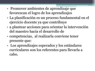 • Promover ambientes de aprendizaje que
favorezcan el logro de los aprendizajes
• La planificación es un proceso fundamental en el
ejercicio docente ya que contribuye
• a plantear acciones para orientar la intervención
del maestro hacia el desarrollo de
• competencias, al realizarla conviene tener
presente que:
• Los aprendizajes esperados y los estándares
curriculares son los referentes para llevarla a
cabo.
 
