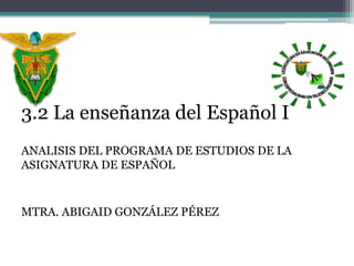 3.2 La enseñanza del Español I
ANALISIS DEL PROGRAMA DE ESTUDIOS DE LA
ASIGNATURA DE ESPAÑOL
MTRA. ABIGAID GONZÁLEZ PÉREZ
 