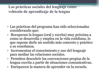 Las prácticas sociales del lenguaje como
vehículo de aprendizaje de la lengua

• Las prácticas del programa han sido seleccionadas
considerando que:
• Recuperan la lengua (oral y escrita) muy próxima a
como se desarrolla y emplea en la vida cotidiana, lo
que supone darle un sentido más concreto y práctico
a su enseñanza.
• Incrementan el conocimiento y uso del lenguaje
para mediar las relaciones sociales.
• Permiten descubrir las convenciones propias de la
lengua escrita a partir de situaciones comunicativas.
• Enriquecen la manera de aprender en la escuela.

 