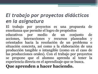 El trabajo por proyectos didácticos
en la asignatura
El trabajo por proyectos es una propuesta de
enseñanza que permite el logro de propósitos
educativos por medio de un conjunto de
acciones, interacciones y recursos planeados y
orientados hacia la resolución de un problema o
situación concreta, así como a la elaboración de una
producción tangible o intangible (como en el caso de
las producciones orales). Con el trabajo por proyectos
se propone que el alumno aprenda al tener la
experiencia directa en el aprendizaje que se busca.

Que aprenden a hacer haciendo.

 
