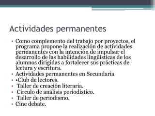Actividades permanentes
• Como complemento del trabajo por proyectos, el
programa propone la realización de actividades
permanentes con la intención de impulsar el
desarrollo de las habilidades lingüísticas de los
alumnos dirigidas a fortalecer sus prácticas de
lectura y escritura.
• Actividades permanentes en Secundaria
• •Club de lectores.
• Taller de creación literaria.
• Círculo de análisis periodístico.
• Taller de periodismo.
• Cine debate.

 