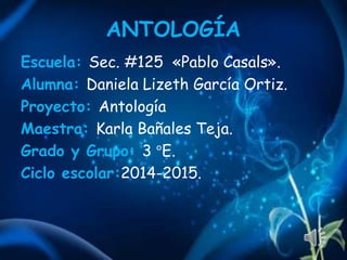 ANTOLOGÍA
Escuela: Sec. #125 «Pablo Casals».
Alumna: Daniela Lizeth García Ortiz.
Proyecto: Antología
Maestra: Karla Bañales Teja.
Grado y Grupo: 3 °E.
Ciclo escolar:2014-2015.
 