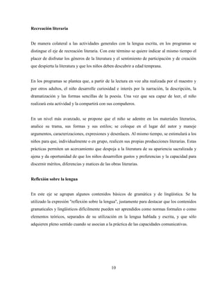 10
Recreación literaria
De manera colateral a las actividades generales con la lengua escrita, en los programas se
distingue el eje de recreación literaria. Con este término se quiere indicar al mismo tiempo el
placer de disfrutar los géneros de la literatura y el sentimiento de participación y de creación
que despierta la literatura y que los niños deben descubrir a edad temprana.
En los programas se plantea que, a partir de la lectura en voz alta realizada por el maestro y
por otros adultos, el niño desarrolle curiosidad e interés por la narración, la descripción, la
dramatización y las formas sencillas de la poesía. Una vez que sea capaz de leer, el niño
realizará esta actividad y la compartirá con sus compañeros.
En un nivel más avanzado, se propone que el niño se adentre en los materiales literarios,
analice su trama, sus formas y sus estilos; se coloque en el lugar del autor y maneje
argumentos, caracterizaciones, expresiones y desenlaces. Al mismo tiempo, se estimulará a los
niños para que, individualmente o en grupo, realicen sus propias producciones literarias. Estas
prácticas permiten un acercamiento que despoja a la literatura de su apariencia sacralizada y
ajena y da oportunidad de que los niños desarrollen gustos y preferencias y la capacidad para
discernir méritos, diferencias y matices de las obras literarias.
Reflexión sobre la lengua
En este eje se agrupan algunos contenidos básicos de gramática y de lingüística. Se ha
utilizado la expresión "reflexión sobre la lengua", justamente para destacar que los contenidos
gramaticales y lingüísticos difícilmente pueden ser aprendidos como normas formales o como
elementos teóricos, separados de su utilización en la lengua hablada y escrita, y que sólo
adquieren pleno sentido cuando se asocian a la práctica de las capacidades comunicativas.
 