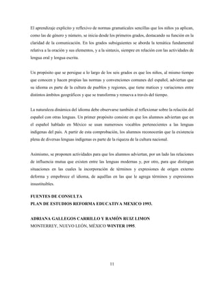 11
El aprendizaje explícito y reflexivo de normas gramaticales sencillas que los niños ya aplican,
como las de género y número, se inicia desde los primeros grados, destacando su función en la
claridad de la comunicación. En los grados subsiguientes se aborda la temática fundamental
relativa a la oración y sus elementos, y a la sintaxis, siempre en relación con las actividades de
lengua oral y lengua escrita.
Un propósito que se persigue a lo largo de los seis grados es que los niños, al mismo tiempo
que conocen y hacen propias las normas y convenciones comunes del español, adviertan que
su idioma es parte de la cultura de pueblos y regiones, que tiene matices y variaciones entre
distintos ámbitos geográficos y que se transforma y renueva a través del tiempo.
La naturaleza dinámica del idioma debe observarse también al reflexionar sobre la relación del
español con otras lenguas. Un primer propósito consiste en que los alumnos adviertan que en
el español hablado en México se usan numerosos vocablos pertenecientes a las lenguas
indígenas del país. A partir de esta comprobación, los alumnos reconocerán que la existencia
plena de diversas lenguas indígenas es parte de la riqueza de la cultura nacional.
Asimismo, se proponen actividades para que los alumnos adviertan, por un lado las relaciones
de influencia mutua que existen entre las lenguas modernas y, por otro, para que distingan
situaciones en las cuales la incorporación de términos y expresiones de origen externo
deforma y empobrece el idioma, de aquéllas en las que le agrega términos y expresiones
insustituibles.
FUENTES DE CONSULTA
PLAN DE ESTUDIOS REFORMA EDUCATIVA MEXICO 1993.
ADRIANA GALLEGOS CARRILLO Y RAMÓN RUIZ LIMON
MONTERREY, NUEVO LEÓN, MÉXICO WINTER 1995.
 