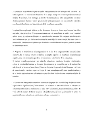 3
3º Reconocer las experiencias previas de los niños en relación con la lengua oral y escrita. Los
niños ingresan a la escuela con el dominio de la lengua oral y con nociones propias acerca del
sistema de escritura. Sin embargo, el nivel y la naturaleza de estos antecedentes son muy
distintos entre un alumno y otro y generalmente están en relación con los estímulos ofrecidos
por el medio familiar y con la experiencia de la enseñanza preescolar.
La situación mencionada influye en los diferentes tiempos y ritmos con los que los niños
aprenden a leer y escribir. El programa propone que este aprendizaje se realice en el curso del
primer grado, lo cual es factible para la mayoría de los alumnos. Sin embargo, son frecuentes
las ocasiones en que, por distintas circunstancias, este objetivo no se cumple. En estos casos es
conveniente y totalmente aceptable que el maestro extienda hasta el segundo grado el periodo
de aprendizaje inicial.
4º Propiciar el desarrollo de las competencias en el uso de la lengua en todas las actividades
escolares. En el plan de estudios se destina un amplio espacio a la enseñanza sistemática del
español, pero esto no implica que deba circunscribirse a los límites de la asignatura.
El trabajo en cada asignatura y en todas las situaciones escolares, formales e informales,
ofrece la oportunidad natural y frecuente de enriquecer la expresión oral y de mejorar las
prácticas de la lectura y la escritura. Esta relación entre el aprendizaje del lenguaje y el resto
de las actividades escolares reduce el riesgo de crear situaciones artificiosas para la enseñanza
de la lengua y constituye un valioso apoyo para el trabajo en las diversas materias del plan de
estudios.
5º Utilizar con la mayor frecuencia las actividades de grupo. La adquisición y el ejercicio de la
capacidad de expresión oral y de la lectura y la escritura se dificultan cuando la actividad es
solamente individual. El intercambio de ideas entre los alumnos, la confrontación de puntos de
vista sobre la manera de hacer las cosas y la elaboración, revisión y corrección de textos en
grupo son formas naturales de practicar un enfoque comunicativo.
 