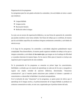 4
Organización de los programas
Los programas para los seis grados articulan los contenidos y las actividades en torno a cuatro
ejes temáticos:
 Lengua hablada
 Lengua escrita
 Recreación literaria
 Reflexión sobre la lengua
Los ejes son un recurso de organización didáctica y no una forma de separación de contenidos
que puedan enseñarse como temas aislados. Son líneas de trabajo que se combinan, de manera
que las actividades específicas de enseñanza integran comúnmente contenidos y actividades de
más de un eje.
A lo largo de los programas, los contenidos y actividades adquieren gradualmente mayor
complejidad. Para desarrollarlos, el maestro puede organizar unidades de trabajo en las que se
integren contenidos y actividades de los cuatro ejes, que tengan un nivel análogo de dificultad
y se puedan relacionar de manera lógica. En los nuevos libros para el maestro se incluye una
sugerencia para la organización de estas unidades.
En la presentación de los programas se enuncian en primer lugar los conocimientos,
habilidades y actitudes que son materia de aprendizaje en cada uno de los ejes y enseguida se
sugiere una amplia variedad de opciones didácticas, denominadas "situaciones
comunicativas", que el maestro puede seleccionar para conducir al alumno a aprender el
conocimiento o a desarrollar la habilidad o la actitud correspondiente.
Con la inclusión de estas "situaciones" en los programas, se quiere poner de relieve que el
aprendizaje de la lengua escrita y el perfeccionamiento de la lengua hablada se producen en
contextos comunicativos reales, en este caso, organizados por el profesor dentro del aula.
 