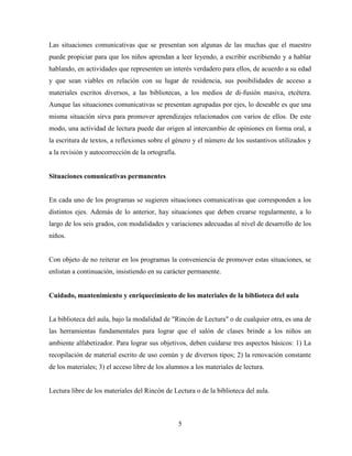 5
Las situaciones comunicativas que se presentan son algunas de las muchas que el maestro
puede propiciar para que los niños aprendan a leer leyendo, a escribir escribiendo y a hablar
hablando, en actividades que representen un interés verdadero para ellos, de acuerdo a su edad
y que sean viables en relación con su lugar de residencia, sus posibilidades de acceso a
materiales escritos diversos, a las bibliotecas, a los medios de di-fusión masiva, etcétera.
Aunque las situaciones comunicativas se presentan agrupadas por ejes, lo deseable es que una
misma situación sirva para promover aprendizajes relacionados con varios de ellos. De este
modo, una actividad de lectura puede dar origen al intercambio de opiniones en forma oral, a
la escritura de textos, a reflexiones sobre el género y el número de los sustantivos utilizados y
a la revisión y autocorrección de la ortografía.
Situaciones comunicativas permanentes
En cada uno de los programas se sugieren situaciones comunicativas que corresponden a los
distintos ejes. Además de lo anterior, hay situaciones que deben crearse regularmente, a lo
largo de los seis grados, con modalidades y variaciones adecuadas al nivel de desarrollo de los
niños.
Con objeto de no reiterar en los programas la conveniencia de promover estas situaciones, se
enlistan a continuación, insistiendo en su carácter permanente.
Cuidado, mantenimiento y enriquecimiento de los materiales de la biblioteca del aula
La biblioteca del aula, bajo la modalidad de "Rincón de Lectura" o de cualquier otra, es una de
las herramientas fundamentales para lograr que el salón de clases brinde a los niños un
ambiente alfabetizador. Para lograr sus objetivos, deben cuidarse tres aspectos básicos: 1) La
recopilación de material escrito de uso común y de diversos tipos; 2) la renovación constante
de los materiales; 3) el acceso libre de los alumnos a los materiales de lectura.
Lectura libre de los materiales del Rincón de Lectura o de la biblioteca del aula.
 