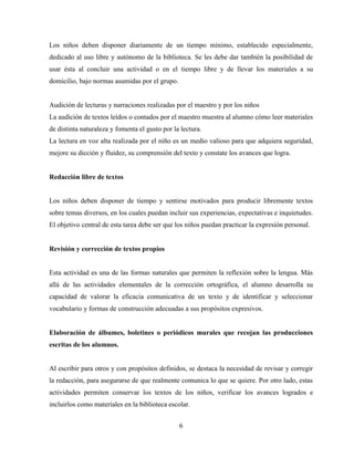 6
Los niños deben disponer diariamente de un tiempo mínimo, establecido especialmente,
dedicado al uso libre y autónomo de la biblioteca. Se les debe dar también la posibilidad de
usar ésta al concluir una actividad o en el tiempo libre y de llevar los materiales a su
domicilio, bajo normas asumidas por el grupo.
Audición de lecturas y narraciones realizadas por el maestro y por los niños
La audición de textos leídos o contados por el maestro muestra al alumno cómo leer materiales
de distinta naturaleza y fomenta el gusto por la lectura.
La lectura en voz alta realizada por el niño es un medio valioso para que adquiera seguridad,
mejore su dicción y fluidez, su comprensión del texto y constate los avances que logra.
Redacción libre de textos
Los niños deben disponer de tiempo y sentirse motivados para producir libremente textos
sobre temas diversos, en los cuales puedan incluir sus experiencias, expectativas e inquietudes.
El objetivo central de esta tarea debe ser que los niños puedan practicar la expresión personal.
Revisión y corrección de textos propios
Esta actividad es una de las formas naturales que permiten la reflexión sobre la lengua. Más
allá de las actividades elementales de la corrección ortográfica, el alumno desarrolla su
capacidad de valorar la eficacia comunicativa de un texto y de identificar y seleccionar
vocabulario y formas de construcción adecuadas a sus propósitos expresivos.
Elaboración de álbumes, boletines o periódicos murales que recojan las producciones
escritas de los alumnos.
Al escribir para otros y con propósitos definidos, se destaca la necesidad de revisar y corregir
la redacción, para asegurarse de que realmente comunica lo que se quiere. Por otro lado, estas
actividades permiten conservar los textos de los niños, verificar los avances logrados e
incluirlos como materiales en la biblioteca escolar.
 