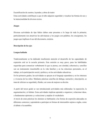 7
Escenificación de cuentos, leyendas y obras de teatro
Estas actividades contribuyen a que el niño adquiera seguridad y visualice las formas de uso y
la intencionalidad de diversos textos.
Juegos
Diversas actividades de tipo lúdico deben estar presentes a lo largo de toda la primaria;
particularmente son atractivas las adivinanzas y los juegos con palabras, los crucigramas, los
juegos que implican el uso del diccionario, etcétera.
Descripción de los ejes
Lengua hablada
Tradicionalmente se ha dedicado insuficiente atención al desarrollo de las capacidades de
expresión oral en la escuela primaria. Esta omisión es muy grave, pues las habilidades
requeridas para comunicar verbalmente lo que se piensa, con claridad, coherencia y sencillez
son un instrumento insustituible en la vida familiar y en las relaciones personales, en el
trabajo, en la participación social y política y en las actividades educativas.
En los primeros grados, las actividades se apoyan en el lenguaje espontáneo y en los intereses
y vivencias de los niños. Mediante prácticas sencillas de diálogo, narración y descripción, se
trata de reforzar su seguridad y fluidez, así como de mejorar su dicción.
A partir del tercer grado se van introduciendo actividades más elaboradas: la exposición, la
argumentación y el debate. Estas actividades implican aprender a organizar y relacionar ideas,
a fundamentar opiniones y a seleccionar y ampliar el vocabulario.
A través de estas prácticas los alumnos se habituarán a las formas de expresión adecuadas en
diferentes contextos y aprenderán a participar en formas de intercambio sujetas a reglas, como
el debate o la asamblea.
 