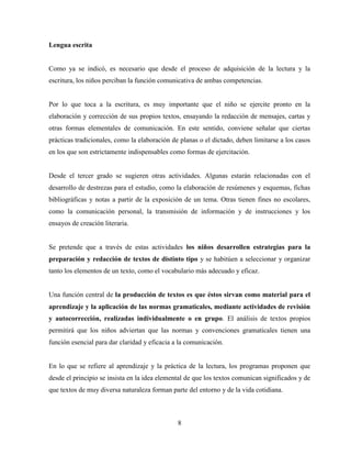 8
Lengua escrita
Como ya se indicó, es necesario que desde el proceso de adquisición de la lectura y la
escritura, los niños perciban la función comunicativa de ambas competencias.
Por lo que toca a la escritura, es muy importante que el niño se ejercite pronto en la
elaboración y corrección de sus propios textos, ensayando la redacción de mensajes, cartas y
otras formas elementales de comunicación. En este sentido, conviene señalar que ciertas
prácticas tradicionales, como la elaboración de planas o el dictado, deben limitarse a los casos
en los que son estrictamente indispensables como formas de ejercitación.
Desde el tercer grado se sugieren otras actividades. Algunas estarán relacionadas con el
desarrollo de destrezas para el estudio, como la elaboración de resúmenes y esquemas, fichas
bibliográficas y notas a partir de la exposición de un tema. Otras tienen fines no escolares,
como la comunicación personal, la transmisión de información y de instrucciones y los
ensayos de creación literaria.
Se pretende que a través de estas actividades los niños desarrollen estrategias para la
preparación y redacción de textos de distinto tipo y se habitúen a seleccionar y organizar
tanto los elementos de un texto, como el vocabulario más adecuado y eficaz.
Una función central de la producción de textos es que éstos sirvan como material para el
aprendizaje y la aplicación de las normas gramaticales, mediante actividades de revisión
y autocorrección, realizadas individualmente o en grupo. El análisis de textos propios
permitirá que los niños adviertan que las normas y convenciones gramaticales tienen una
función esencial para dar claridad y eficacia a la comunicación.
En lo que se refiere al aprendizaje y la práctica de la lectura, los programas proponen que
desde el principio se insista en la idea elemental de que los textos comunican significados y de
que textos de muy diversa naturaleza forman parte del entorno y de la vida cotidiana.
 