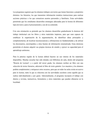 9
Los programas sugieren que los alumnos trabajen con textos que tienen funciones y propósitos
distintos: los literarios, los que transmiten información temática instrucciones para realizar
acciones prácticas o los que comunican asuntos personales y familiares. Estas actividades
permitirán que los estudiantes desarrollen estrategias adecuadas para la lectura de diferentes
tipos de texto y para el procesamiento y uso de su contenido.
Con esta orientación se pretende que los alumnos desarrollen gradualmente la destreza del
trabajo intelectual con los libros y otros materiales impresos, para que sean capaces de
establecer la organización de la argumentación, de identificar ideas principales y
complementarias, de localizar inconsecuencias y afirmaciones no fundamentadas y de utilizar
los diccionarios, enciclopedias y otras fuentes de información sistematizada. Estas destrezas
permitirán al alumno adquirir sus propias técnicas de estudio y ejercer su capacidad para el
aprendizaje autónomo.
Para la práctica regular de la lectura deberá hacerse un uso intenso de los materiales
disponibles. Muchas escuelas han sido dotadas con biblioteca de aula, dentro del programa
"Rincón de Lectura", y a partir del tercer grado, los alumnos reciben un libro con una
selección de textos literarios, adicional al libro de texto gratuito. Los maestros y los alumnos
podrán complementar y enriquecer estos recursos, para que en todas las aulas exista un acervo
para la lectura, tanto la que se relaciona con las actividades escolares como aquélla que se
realiza individualmente y por gusto. Adicionalmente, el programa incorpora el trabajo con
diarios y revistas, instructivos, formularios y otros materiales que pueden obtenerse en la
localidad.
 