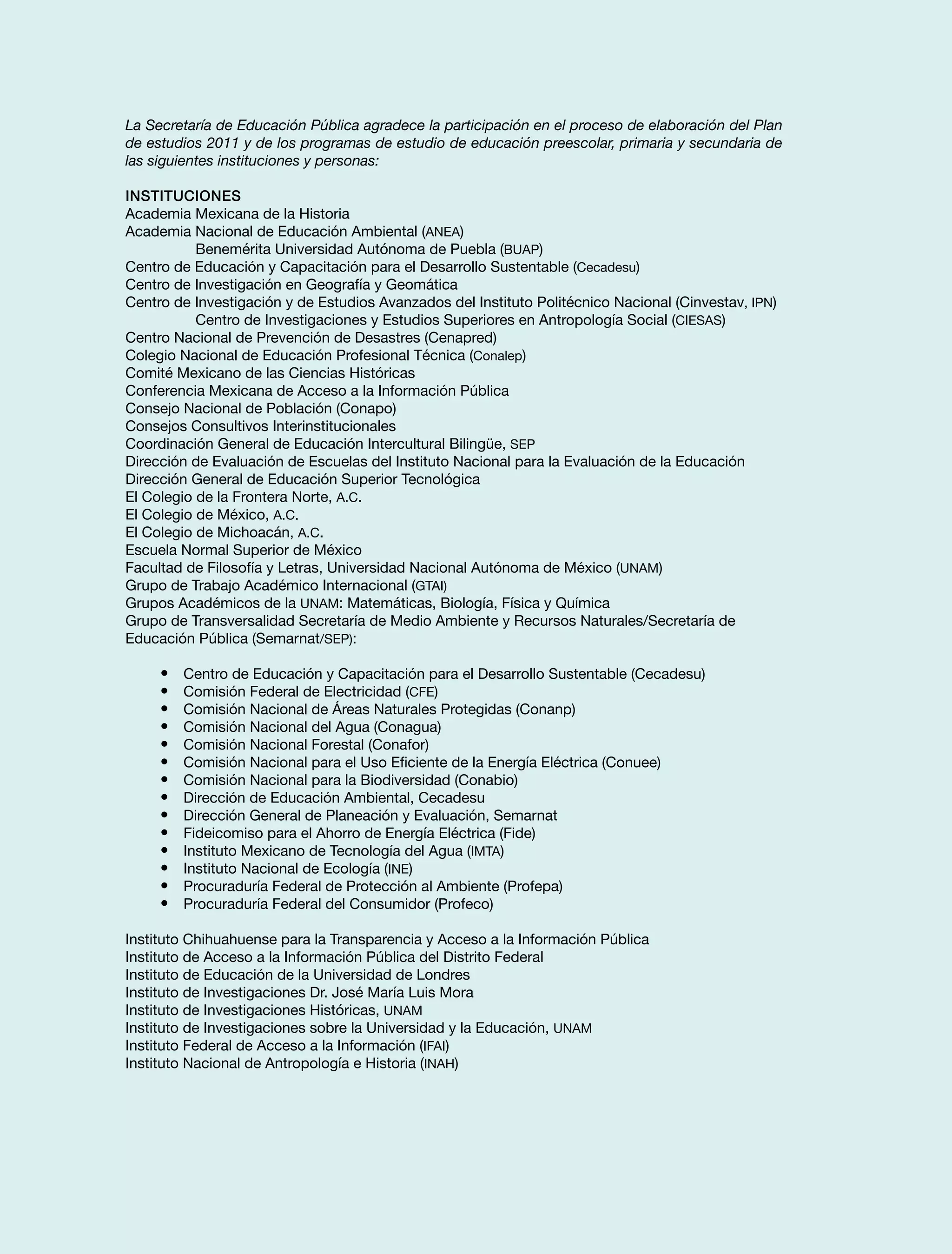 La Secretaría de Educación Pública agradece la participación en el proceso de elaboración del Plan
de estudios 2011 y de los programas de estudio de educación preescolar, primaria y secundaria de
las siguientes instituciones y personas:
Instituciones
Academia Mexicana de la Historia
Academia Nacional de Educación Ambiental (ANEA)
Benemérita Universidad Autónoma de Puebla (BUAP)
Centro de Educación y Capacitación para el Desarrollo Sustentable (Cecadesu)
Centro de Investigación en Geografía y Geomática
Centro de Investigación y de Estudios Avanzados del Instituto Politécnico Nacional (Cinvestav, IPN)
Centro de Investigaciones y Estudios Superiores en Antropología Social (CIESAS)
Centro Nacional de Prevención de Desastres (Cenapred)
Colegio Nacional de Educación Profesional Técnica (Conalep)
Comité Mexicano de las Ciencias Históricas
Conferencia Mexicana de Acceso a la Información Pública
Consejo Nacional de Población (Conapo)
Consejos Consultivos Interinstitucionales
Coordinación General de Educación Intercultural Bilingüe, SEP
Dirección de Evaluación de Escuelas del Instituto Nacional para la Evaluación de la Educación
Dirección General de Educación Superior Tecnológica
El Colegio de la Frontera Norte, A.C.
El Colegio de México, A.C.
El Colegio de Michoacán, A.C.
Escuela Normal Superior de México
Facultad de Filosofía y Letras, Universidad Nacional Autónoma de México (UNAM)
Grupo de Trabajo Académico Internacional (GTAI)
Grupos Académicos de la UNAM: Matemáticas, Biología, Física y Química
Grupo de Transversalidad Secretaría de Medio Ambiente y Recursos Naturales/Secretaría de
Educación Pública (Semarnat/SEP):
•	 Centro de Educación y Capacitación para el Desarrollo Sustentable (Cecadesu)
•	 Comisión Federal de Electricidad (CFE)
•	 Comisión Nacional de Áreas Naturales Protegidas (Conanp)
•	 Comisión Nacional del Agua (Conagua)
•	 Comisión Nacional Forestal (Conafor)
•	 Comisión Nacional para el Uso Eficiente de la Energía Eléctrica (Conuee)
•	 Comisión Nacional para la Biodiversidad (Conabio)
•	 Dirección de Educación Ambiental, Cecadesu
•	 Dirección General de Planeación y Evaluación, Semarnat
•	 Fideicomiso para el Ahorro de Energía Eléctrica (Fide)
•	 Instituto Mexicano de Tecnología del Agua (IMTA)
•	 Instituto Nacional de Ecología (INE)
•	 Procuraduría Federal de Protección al Ambiente (Profepa)
•	 Procuraduría Federal del Consumidor (Profeco)
Instituto Chihuahuense para la Transparencia y Acceso a la Información Pública
Instituto de Acceso a la Información Pública del Distrito Federal
Instituto de Educación de la Universidad de Londres
Instituto de Investigaciones Dr. José María Luis Mora
Instituto de Investigaciones Históricas, UNAM
Instituto de Investigaciones sobre la Universidad y la Educación, UNAM
Instituto Federal de Acceso a la Información (IFAI)
Instituto Nacional de Antropología e Historia (INAH)
 